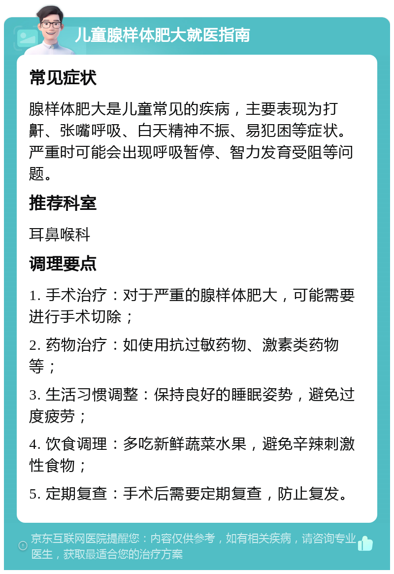 儿童腺样体肥大就医指南 常见症状 腺样体肥大是儿童常见的疾病，主要表现为打鼾、张嘴呼吸、白天精神不振、易犯困等症状。严重时可能会出现呼吸暂停、智力发育受阻等问题。 推荐科室 耳鼻喉科 调理要点 1. 手术治疗：对于严重的腺样体肥大，可能需要进行手术切除； 2. 药物治疗：如使用抗过敏药物、激素类药物等； 3. 生活习惯调整：保持良好的睡眠姿势，避免过度疲劳； 4. 饮食调理：多吃新鲜蔬菜水果，避免辛辣刺激性食物； 5. 定期复查：手术后需要定期复查，防止复发。