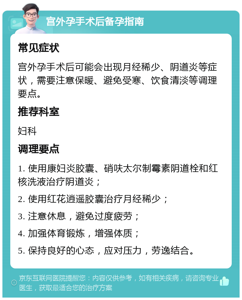 宫外孕手术后备孕指南 常见症状 宫外孕手术后可能会出现月经稀少、阴道炎等症状，需要注意保暖、避免受寒、饮食清淡等调理要点。 推荐科室 妇科 调理要点 1. 使用康妇炎胶囊、硝呋太尔制霉素阴道栓和红核洗液治疗阴道炎； 2. 使用红花逍遥胶囊治疗月经稀少； 3. 注意休息，避免过度疲劳； 4. 加强体育锻炼，增强体质； 5. 保持良好的心态，应对压力，劳逸结合。