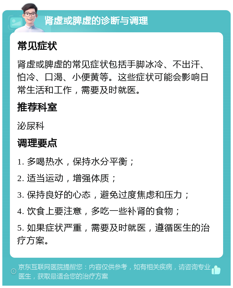 肾虚或脾虚的诊断与调理 常见症状 肾虚或脾虚的常见症状包括手脚冰冷、不出汗、怕冷、口渴、小便黄等。这些症状可能会影响日常生活和工作，需要及时就医。 推荐科室 泌尿科 调理要点 1. 多喝热水，保持水分平衡； 2. 适当运动，增强体质； 3. 保持良好的心态，避免过度焦虑和压力； 4. 饮食上要注意，多吃一些补肾的食物； 5. 如果症状严重，需要及时就医，遵循医生的治疗方案。