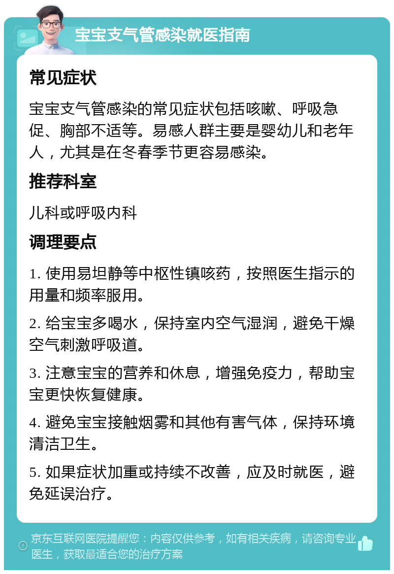 宝宝支气管感染就医指南 常见症状 宝宝支气管感染的常见症状包括咳嗽、呼吸急促、胸部不适等。易感人群主要是婴幼儿和老年人，尤其是在冬春季节更容易感染。 推荐科室 儿科或呼吸内科 调理要点 1. 使用易坦静等中枢性镇咳药，按照医生指示的用量和频率服用。 2. 给宝宝多喝水，保持室内空气湿润，避免干燥空气刺激呼吸道。 3. 注意宝宝的营养和休息，增强免疫力，帮助宝宝更快恢复健康。 4. 避免宝宝接触烟雾和其他有害气体，保持环境清洁卫生。 5. 如果症状加重或持续不改善，应及时就医，避免延误治疗。