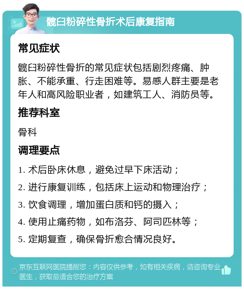 髋臼粉碎性骨折术后康复指南 常见症状 髋臼粉碎性骨折的常见症状包括剧烈疼痛、肿胀、不能承重、行走困难等。易感人群主要是老年人和高风险职业者，如建筑工人、消防员等。 推荐科室 骨科 调理要点 1. 术后卧床休息，避免过早下床活动； 2. 进行康复训练，包括床上运动和物理治疗； 3. 饮食调理，增加蛋白质和钙的摄入； 4. 使用止痛药物，如布洛芬、阿司匹林等； 5. 定期复查，确保骨折愈合情况良好。