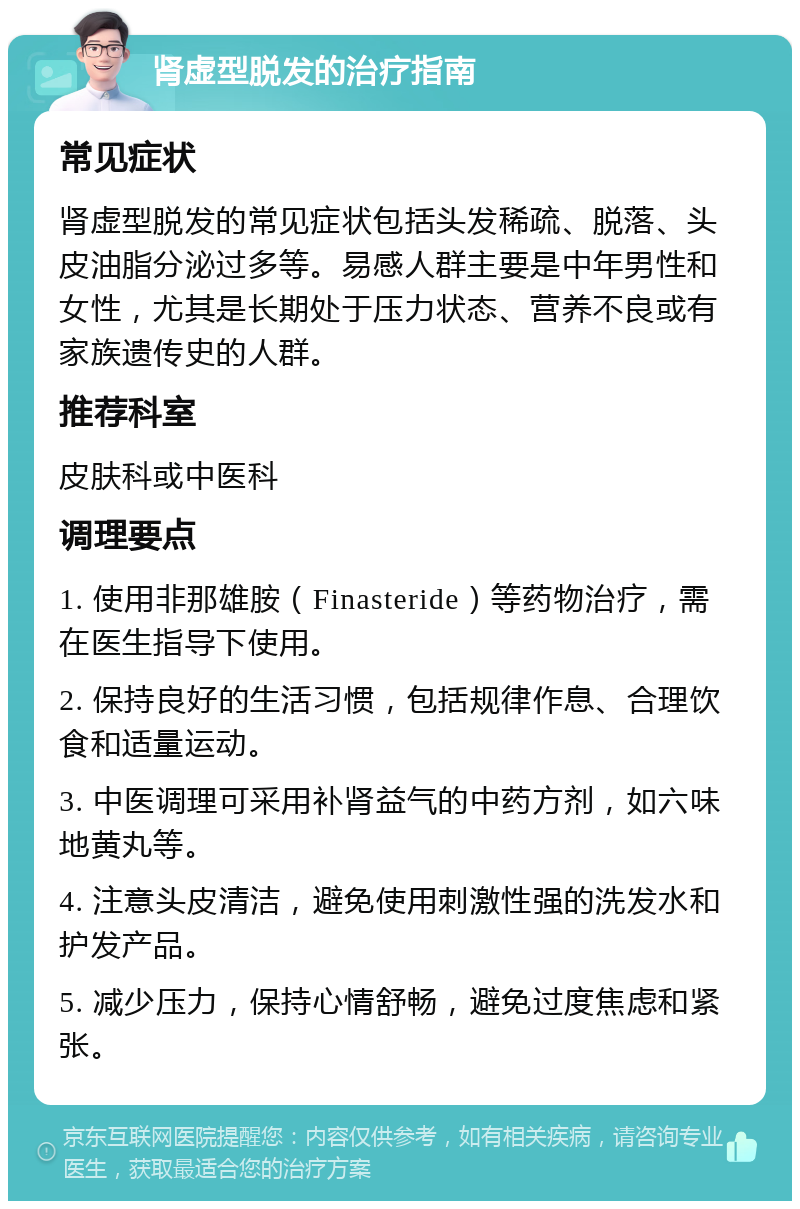 肾虚型脱发的治疗指南 常见症状 肾虚型脱发的常见症状包括头发稀疏、脱落、头皮油脂分泌过多等。易感人群主要是中年男性和女性，尤其是长期处于压力状态、营养不良或有家族遗传史的人群。 推荐科室 皮肤科或中医科 调理要点 1. 使用非那雄胺（Finasteride）等药物治疗，需在医生指导下使用。 2. 保持良好的生活习惯，包括规律作息、合理饮食和适量运动。 3. 中医调理可采用补肾益气的中药方剂，如六味地黄丸等。 4. 注意头皮清洁，避免使用刺激性强的洗发水和护发产品。 5. 减少压力，保持心情舒畅，避免过度焦虑和紧张。