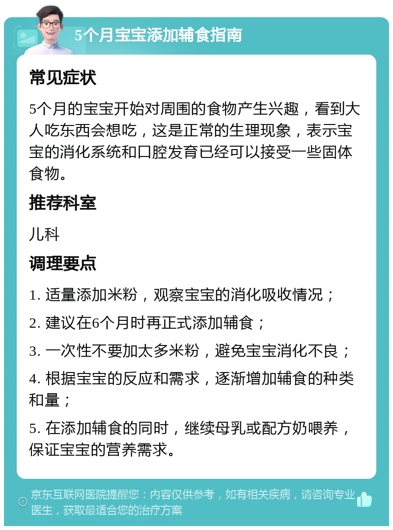 5个月宝宝添加辅食指南 常见症状 5个月的宝宝开始对周围的食物产生兴趣，看到大人吃东西会想吃，这是正常的生理现象，表示宝宝的消化系统和口腔发育已经可以接受一些固体食物。 推荐科室 儿科 调理要点 1. 适量添加米粉，观察宝宝的消化吸收情况； 2. 建议在6个月时再正式添加辅食； 3. 一次性不要加太多米粉，避免宝宝消化不良； 4. 根据宝宝的反应和需求，逐渐增加辅食的种类和量； 5. 在添加辅食的同时，继续母乳或配方奶喂养，保证宝宝的营养需求。