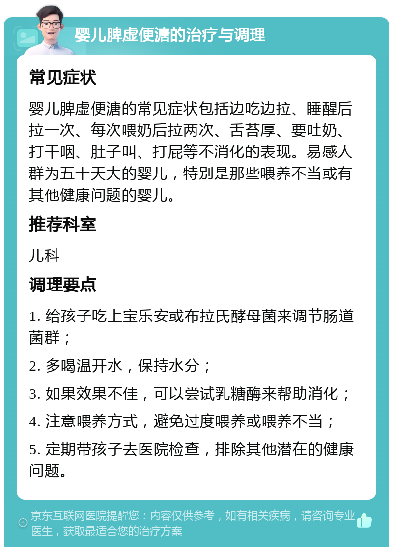 婴儿脾虚便溏的治疗与调理 常见症状 婴儿脾虚便溏的常见症状包括边吃边拉、睡醒后拉一次、每次喂奶后拉两次、舌苔厚、要吐奶、打干咽、肚子叫、打屁等不消化的表现。易感人群为五十天大的婴儿，特别是那些喂养不当或有其他健康问题的婴儿。 推荐科室 儿科 调理要点 1. 给孩子吃上宝乐安或布拉氏酵母菌来调节肠道菌群； 2. 多喝温开水，保持水分； 3. 如果效果不佳，可以尝试乳糖酶来帮助消化； 4. 注意喂养方式，避免过度喂养或喂养不当； 5. 定期带孩子去医院检查，排除其他潜在的健康问题。