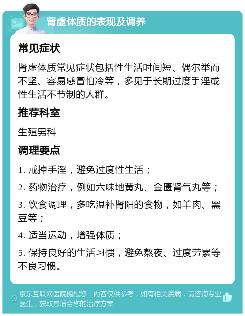 肾虚体质的表现及调养 常见症状 肾虚体质常见症状包括性生活时间短、偶尔举而不坚、容易感冒怕冷等，多见于长期过度手淫或性生活不节制的人群。 推荐科室 生殖男科 调理要点 1. 戒掉手淫，避免过度性生活； 2. 药物治疗，例如六味地黄丸、金匮肾气丸等； 3. 饮食调理，多吃温补肾阳的食物，如羊肉、黑豆等； 4. 适当运动，增强体质； 5. 保持良好的生活习惯，避免熬夜、过度劳累等不良习惯。