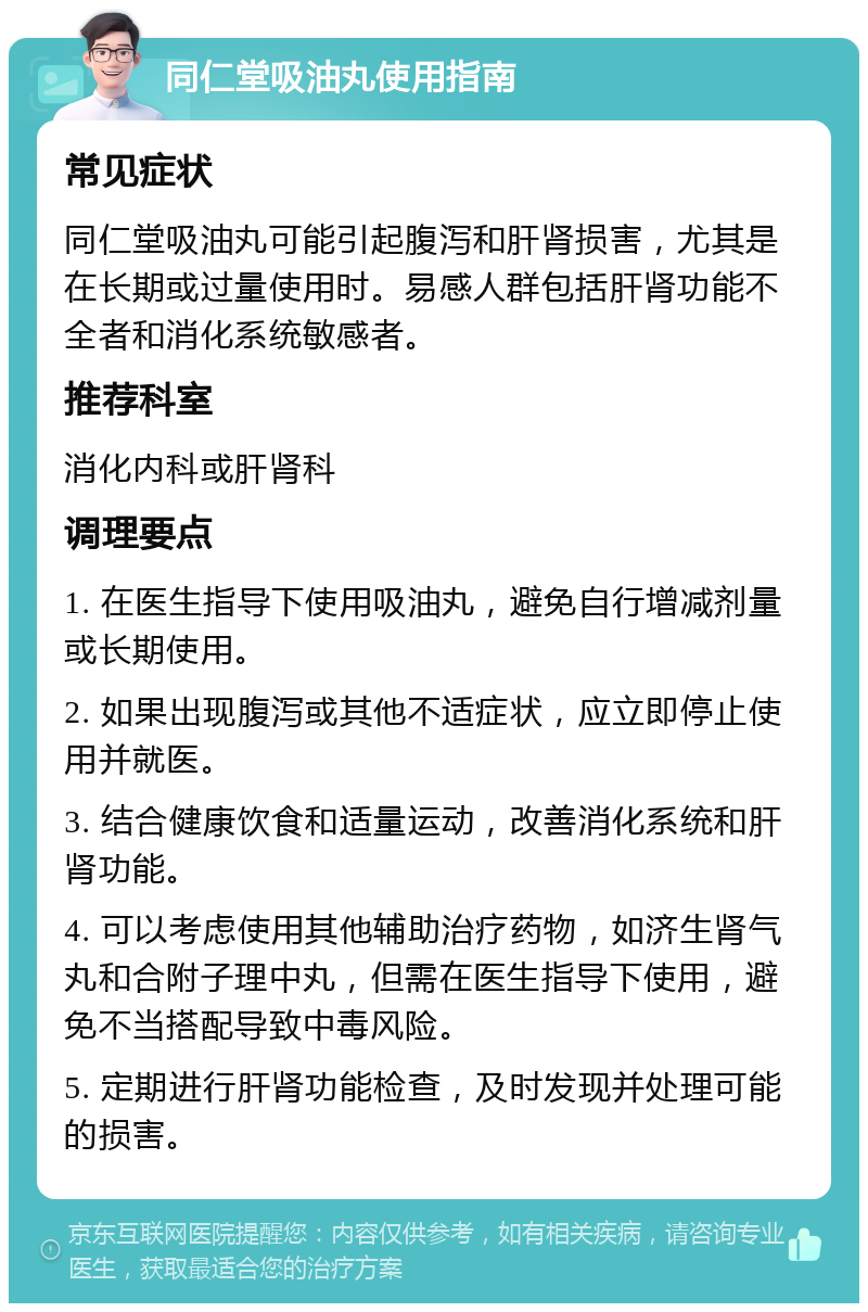 同仁堂吸油丸使用指南 常见症状 同仁堂吸油丸可能引起腹泻和肝肾损害，尤其是在长期或过量使用时。易感人群包括肝肾功能不全者和消化系统敏感者。 推荐科室 消化内科或肝肾科 调理要点 1. 在医生指导下使用吸油丸，避免自行增减剂量或长期使用。 2. 如果出现腹泻或其他不适症状，应立即停止使用并就医。 3. 结合健康饮食和适量运动，改善消化系统和肝肾功能。 4. 可以考虑使用其他辅助治疗药物，如济生肾气丸和合附子理中丸，但需在医生指导下使用，避免不当搭配导致中毒风险。 5. 定期进行肝肾功能检查，及时发现并处理可能的损害。