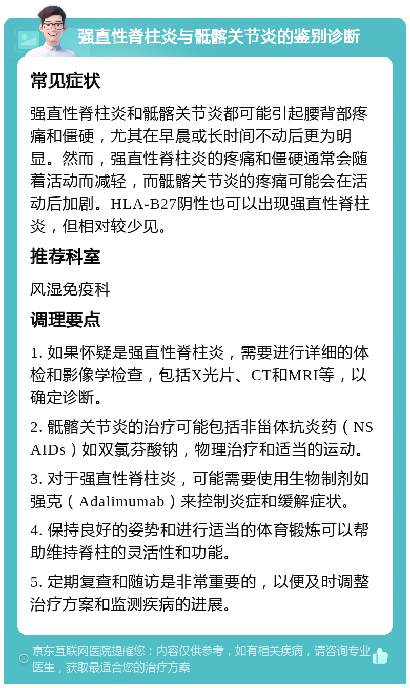 强直性脊柱炎与骶髂关节炎的鉴别诊断 常见症状 强直性脊柱炎和骶髂关节炎都可能引起腰背部疼痛和僵硬，尤其在早晨或长时间不动后更为明显。然而，强直性脊柱炎的疼痛和僵硬通常会随着活动而减轻，而骶髂关节炎的疼痛可能会在活动后加剧。HLA-B27阴性也可以出现强直性脊柱炎，但相对较少见。 推荐科室 风湿免疫科 调理要点 1. 如果怀疑是强直性脊柱炎，需要进行详细的体检和影像学检查，包括X光片、CT和MRI等，以确定诊断。 2. 骶髂关节炎的治疗可能包括非甾体抗炎药（NSAIDs）如双氯芬酸钠，物理治疗和适当的运动。 3. 对于强直性脊柱炎，可能需要使用生物制剂如强克（Adalimumab）来控制炎症和缓解症状。 4. 保持良好的姿势和进行适当的体育锻炼可以帮助维持脊柱的灵活性和功能。 5. 定期复查和随访是非常重要的，以便及时调整治疗方案和监测疾病的进展。