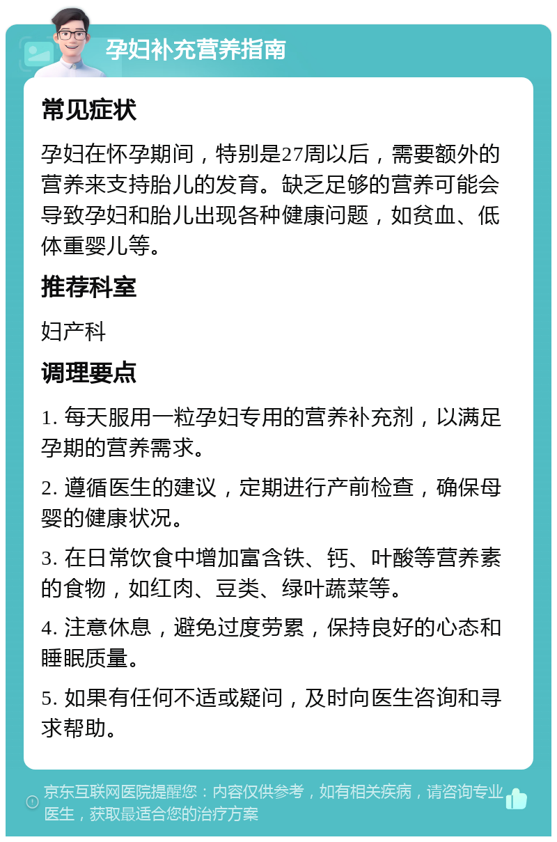 孕妇补充营养指南 常见症状 孕妇在怀孕期间，特别是27周以后，需要额外的营养来支持胎儿的发育。缺乏足够的营养可能会导致孕妇和胎儿出现各种健康问题，如贫血、低体重婴儿等。 推荐科室 妇产科 调理要点 1. 每天服用一粒孕妇专用的营养补充剂，以满足孕期的营养需求。 2. 遵循医生的建议，定期进行产前检查，确保母婴的健康状况。 3. 在日常饮食中增加富含铁、钙、叶酸等营养素的食物，如红肉、豆类、绿叶蔬菜等。 4. 注意休息，避免过度劳累，保持良好的心态和睡眠质量。 5. 如果有任何不适或疑问，及时向医生咨询和寻求帮助。