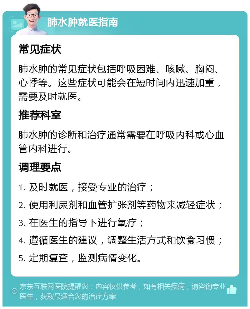 肺水肿就医指南 常见症状 肺水肿的常见症状包括呼吸困难、咳嗽、胸闷、心悸等。这些症状可能会在短时间内迅速加重，需要及时就医。 推荐科室 肺水肿的诊断和治疗通常需要在呼吸内科或心血管内科进行。 调理要点 1. 及时就医，接受专业的治疗； 2. 使用利尿剂和血管扩张剂等药物来减轻症状； 3. 在医生的指导下进行氧疗； 4. 遵循医生的建议，调整生活方式和饮食习惯； 5. 定期复查，监测病情变化。