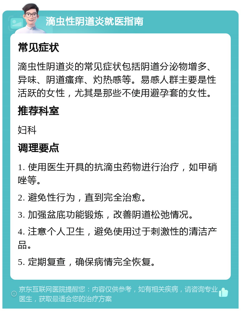 滴虫性阴道炎就医指南 常见症状 滴虫性阴道炎的常见症状包括阴道分泌物增多、异味、阴道瘙痒、灼热感等。易感人群主要是性活跃的女性，尤其是那些不使用避孕套的女性。 推荐科室 妇科 调理要点 1. 使用医生开具的抗滴虫药物进行治疗，如甲硝唑等。 2. 避免性行为，直到完全治愈。 3. 加强盆底功能锻炼，改善阴道松弛情况。 4. 注意个人卫生，避免使用过于刺激性的清洁产品。 5. 定期复查，确保病情完全恢复。