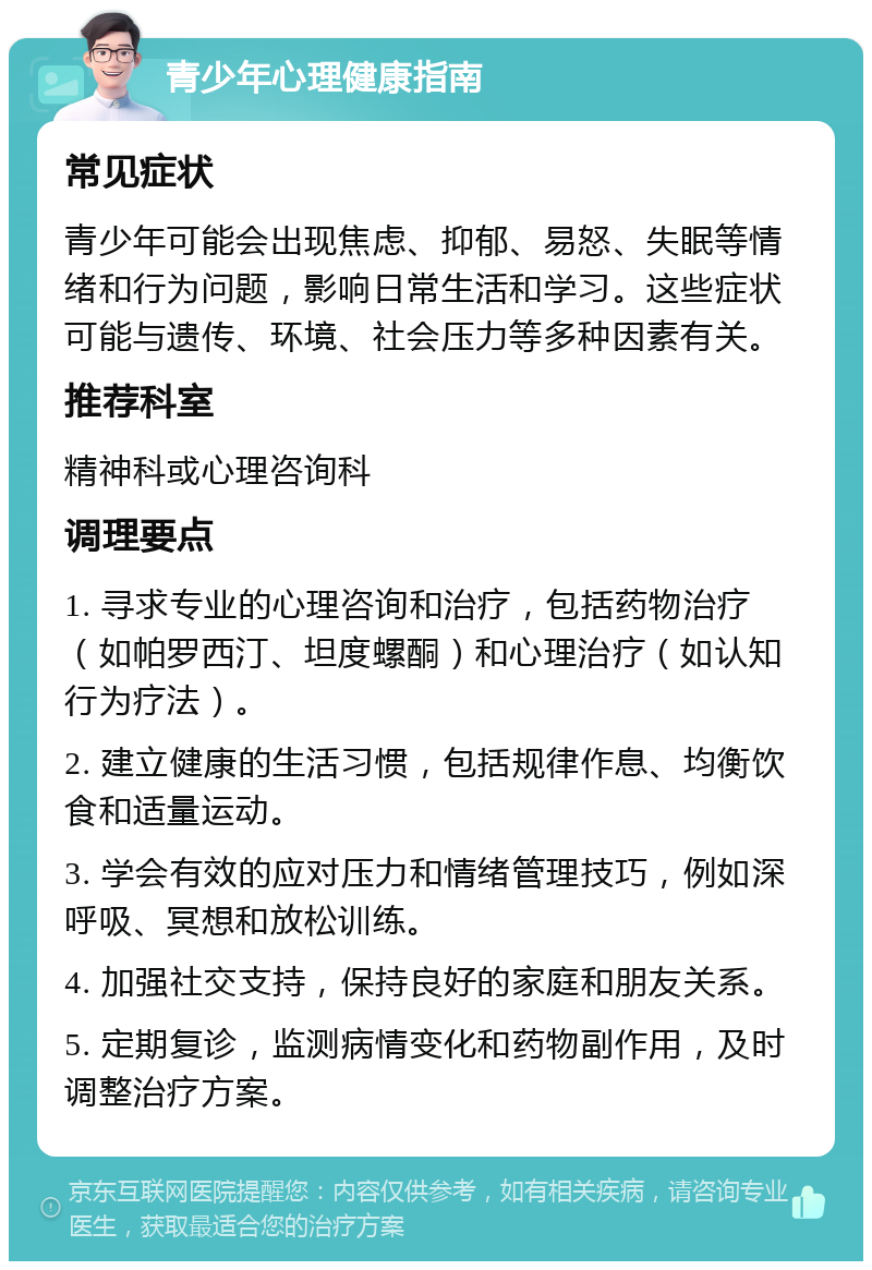 青少年心理健康指南 常见症状 青少年可能会出现焦虑、抑郁、易怒、失眠等情绪和行为问题，影响日常生活和学习。这些症状可能与遗传、环境、社会压力等多种因素有关。 推荐科室 精神科或心理咨询科 调理要点 1. 寻求专业的心理咨询和治疗，包括药物治疗（如帕罗西汀、坦度螺酮）和心理治疗（如认知行为疗法）。 2. 建立健康的生活习惯，包括规律作息、均衡饮食和适量运动。 3. 学会有效的应对压力和情绪管理技巧，例如深呼吸、冥想和放松训练。 4. 加强社交支持，保持良好的家庭和朋友关系。 5. 定期复诊，监测病情变化和药物副作用，及时调整治疗方案。