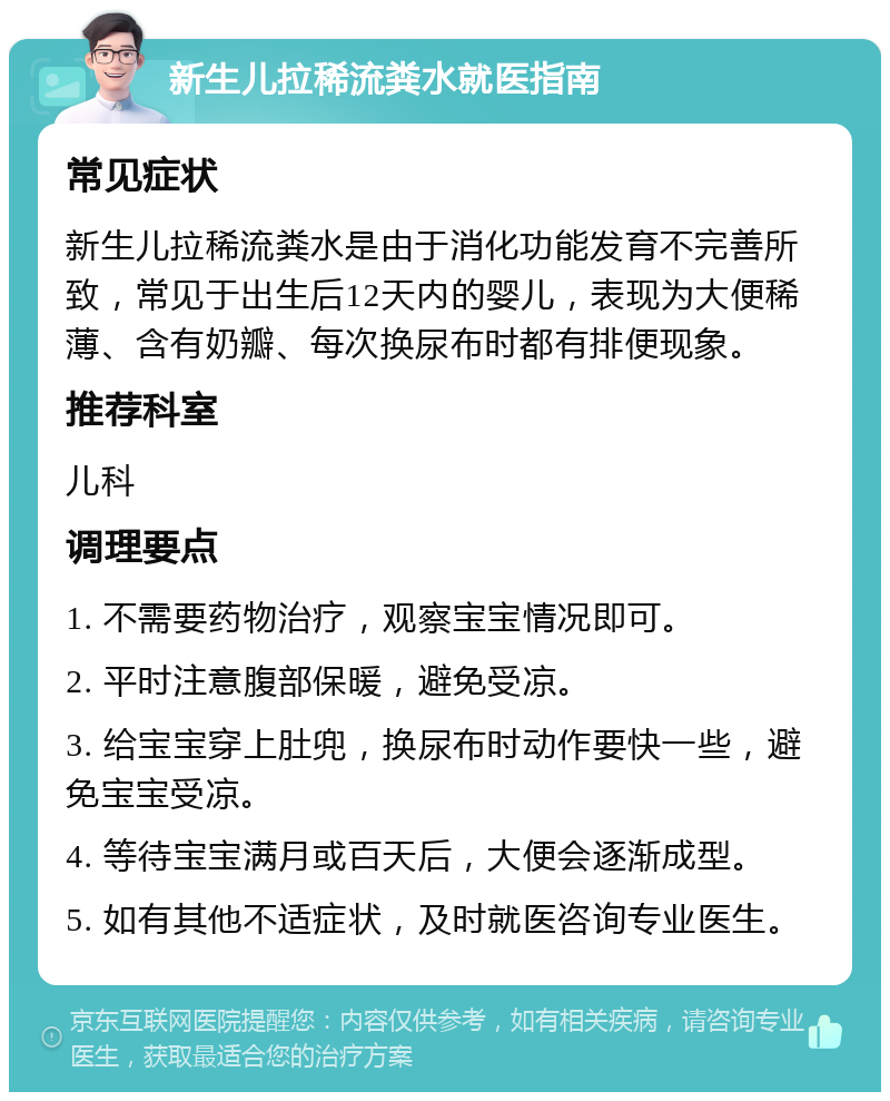 新生儿拉稀流粪水就医指南 常见症状 新生儿拉稀流粪水是由于消化功能发育不完善所致，常见于出生后12天内的婴儿，表现为大便稀薄、含有奶瓣、每次换尿布时都有排便现象。 推荐科室 儿科 调理要点 1. 不需要药物治疗，观察宝宝情况即可。 2. 平时注意腹部保暖，避免受凉。 3. 给宝宝穿上肚兜，换尿布时动作要快一些，避免宝宝受凉。 4. 等待宝宝满月或百天后，大便会逐渐成型。 5. 如有其他不适症状，及时就医咨询专业医生。