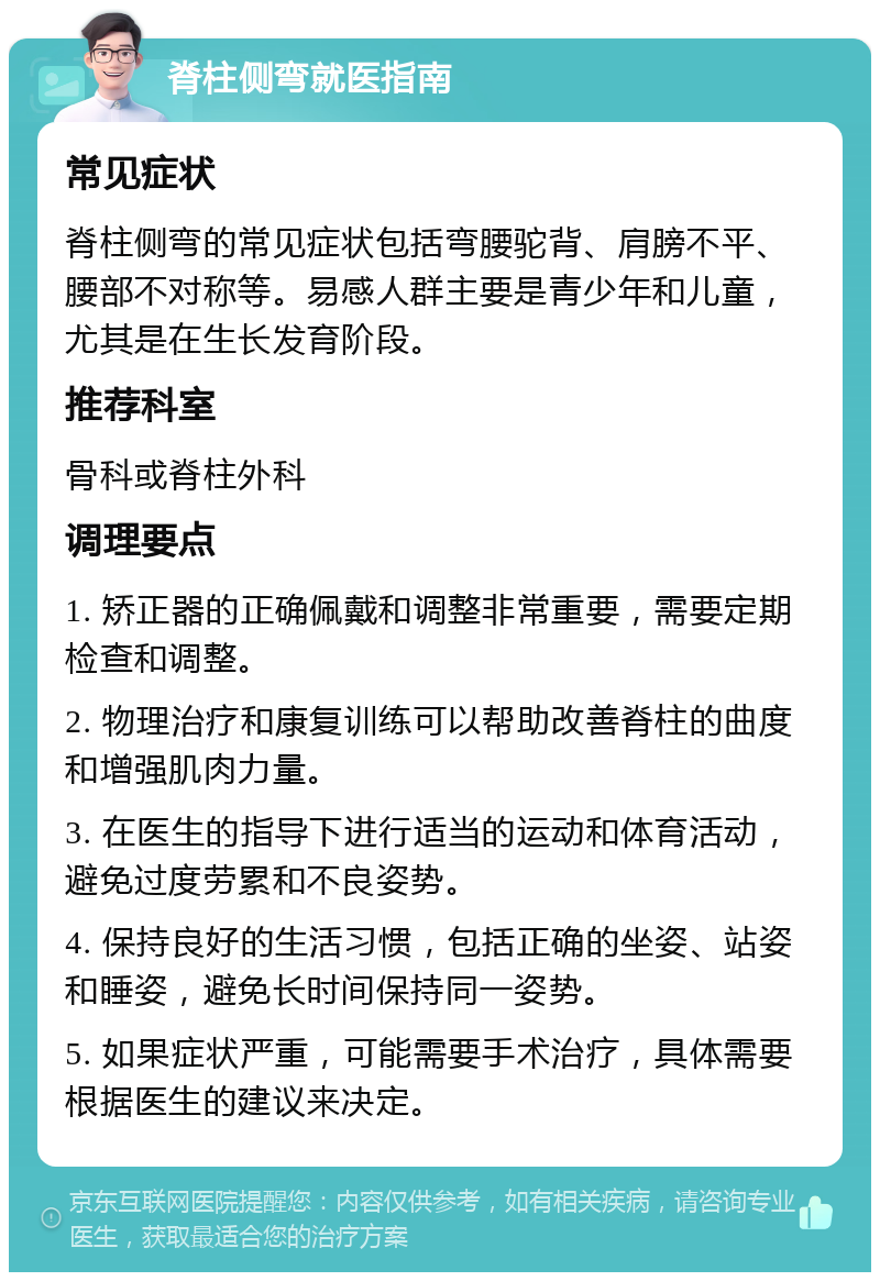 脊柱侧弯就医指南 常见症状 脊柱侧弯的常见症状包括弯腰驼背、肩膀不平、腰部不对称等。易感人群主要是青少年和儿童，尤其是在生长发育阶段。 推荐科室 骨科或脊柱外科 调理要点 1. 矫正器的正确佩戴和调整非常重要，需要定期检查和调整。 2. 物理治疗和康复训练可以帮助改善脊柱的曲度和增强肌肉力量。 3. 在医生的指导下进行适当的运动和体育活动，避免过度劳累和不良姿势。 4. 保持良好的生活习惯，包括正确的坐姿、站姿和睡姿，避免长时间保持同一姿势。 5. 如果症状严重，可能需要手术治疗，具体需要根据医生的建议来决定。