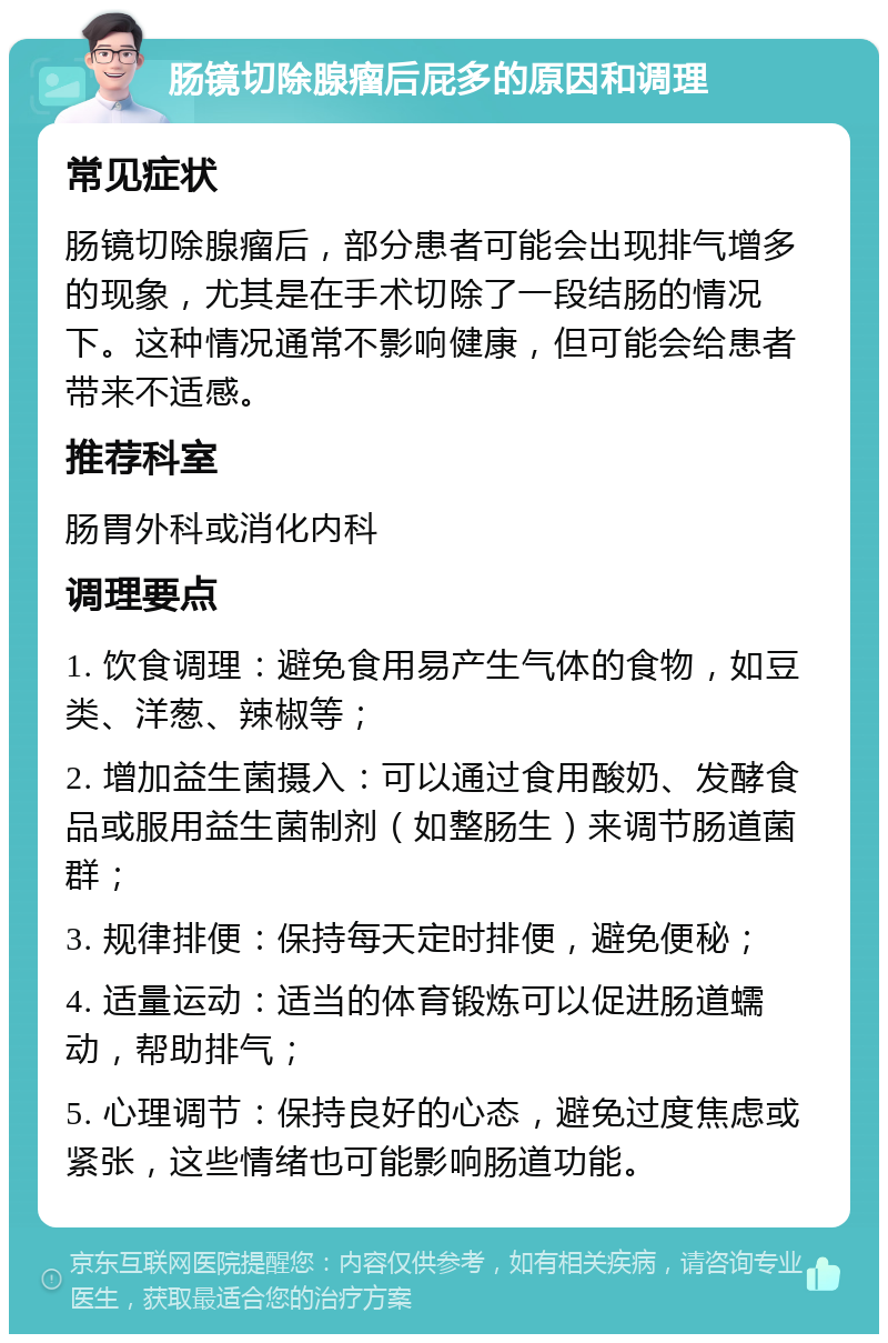 肠镜切除腺瘤后屁多的原因和调理 常见症状 肠镜切除腺瘤后，部分患者可能会出现排气增多的现象，尤其是在手术切除了一段结肠的情况下。这种情况通常不影响健康，但可能会给患者带来不适感。 推荐科室 肠胃外科或消化内科 调理要点 1. 饮食调理：避免食用易产生气体的食物，如豆类、洋葱、辣椒等； 2. 增加益生菌摄入：可以通过食用酸奶、发酵食品或服用益生菌制剂（如整肠生）来调节肠道菌群； 3. 规律排便：保持每天定时排便，避免便秘； 4. 适量运动：适当的体育锻炼可以促进肠道蠕动，帮助排气； 5. 心理调节：保持良好的心态，避免过度焦虑或紧张，这些情绪也可能影响肠道功能。