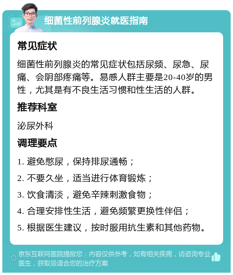 细菌性前列腺炎就医指南 常见症状 细菌性前列腺炎的常见症状包括尿频、尿急、尿痛、会阴部疼痛等。易感人群主要是20-40岁的男性，尤其是有不良生活习惯和性生活的人群。 推荐科室 泌尿外科 调理要点 1. 避免憋尿，保持排尿通畅； 2. 不要久坐，适当进行体育锻炼； 3. 饮食清淡，避免辛辣刺激食物； 4. 合理安排性生活，避免频繁更换性伴侣； 5. 根据医生建议，按时服用抗生素和其他药物。