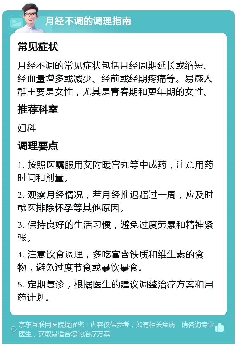 月经不调的调理指南 常见症状 月经不调的常见症状包括月经周期延长或缩短、经血量增多或减少、经前或经期疼痛等。易感人群主要是女性，尤其是青春期和更年期的女性。 推荐科室 妇科 调理要点 1. 按照医嘱服用艾附暖宫丸等中成药，注意用药时间和剂量。 2. 观察月经情况，若月经推迟超过一周，应及时就医排除怀孕等其他原因。 3. 保持良好的生活习惯，避免过度劳累和精神紧张。 4. 注意饮食调理，多吃富含铁质和维生素的食物，避免过度节食或暴饮暴食。 5. 定期复诊，根据医生的建议调整治疗方案和用药计划。