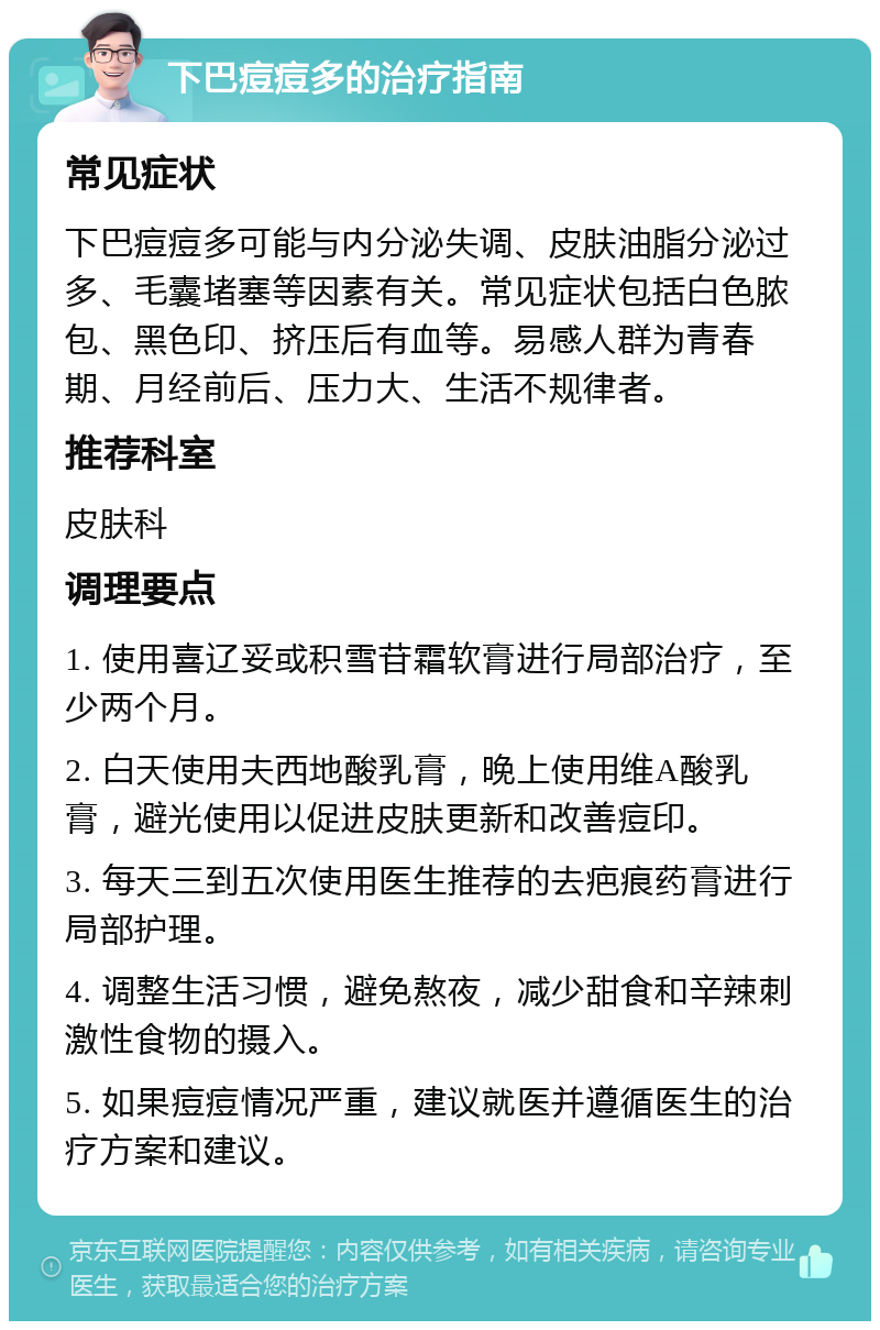 下巴痘痘多的治疗指南 常见症状 下巴痘痘多可能与内分泌失调、皮肤油脂分泌过多、毛囊堵塞等因素有关。常见症状包括白色脓包、黑色印、挤压后有血等。易感人群为青春期、月经前后、压力大、生活不规律者。 推荐科室 皮肤科 调理要点 1. 使用喜辽妥或积雪苷霜软膏进行局部治疗，至少两个月。 2. 白天使用夫西地酸乳膏，晚上使用维A酸乳膏，避光使用以促进皮肤更新和改善痘印。 3. 每天三到五次使用医生推荐的去疤痕药膏进行局部护理。 4. 调整生活习惯，避免熬夜，减少甜食和辛辣刺激性食物的摄入。 5. 如果痘痘情况严重，建议就医并遵循医生的治疗方案和建议。