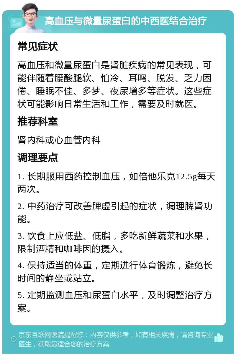 高血压与微量尿蛋白的中西医结合治疗 常见症状 高血压和微量尿蛋白是肾脏疾病的常见表现，可能伴随着腰酸腿软、怕冷、耳鸣、脱发、乏力困倦、睡眠不佳、多梦、夜尿增多等症状。这些症状可能影响日常生活和工作，需要及时就医。 推荐科室 肾内科或心血管内科 调理要点 1. 长期服用西药控制血压，如倍他乐克12.5g每天两次。 2. 中药治疗可改善脾虚引起的症状，调理脾肾功能。 3. 饮食上应低盐、低脂，多吃新鲜蔬菜和水果，限制酒精和咖啡因的摄入。 4. 保持适当的体重，定期进行体育锻炼，避免长时间的静坐或站立。 5. 定期监测血压和尿蛋白水平，及时调整治疗方案。