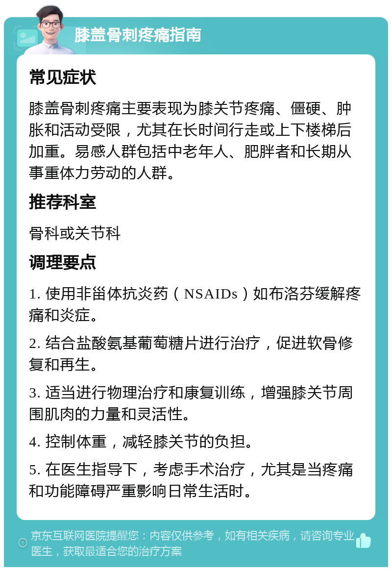 膝盖骨刺疼痛指南 常见症状 膝盖骨刺疼痛主要表现为膝关节疼痛、僵硬、肿胀和活动受限，尤其在长时间行走或上下楼梯后加重。易感人群包括中老年人、肥胖者和长期从事重体力劳动的人群。 推荐科室 骨科或关节科 调理要点 1. 使用非甾体抗炎药（NSAIDs）如布洛芬缓解疼痛和炎症。 2. 结合盐酸氨基葡萄糖片进行治疗，促进软骨修复和再生。 3. 适当进行物理治疗和康复训练，增强膝关节周围肌肉的力量和灵活性。 4. 控制体重，减轻膝关节的负担。 5. 在医生指导下，考虑手术治疗，尤其是当疼痛和功能障碍严重影响日常生活时。