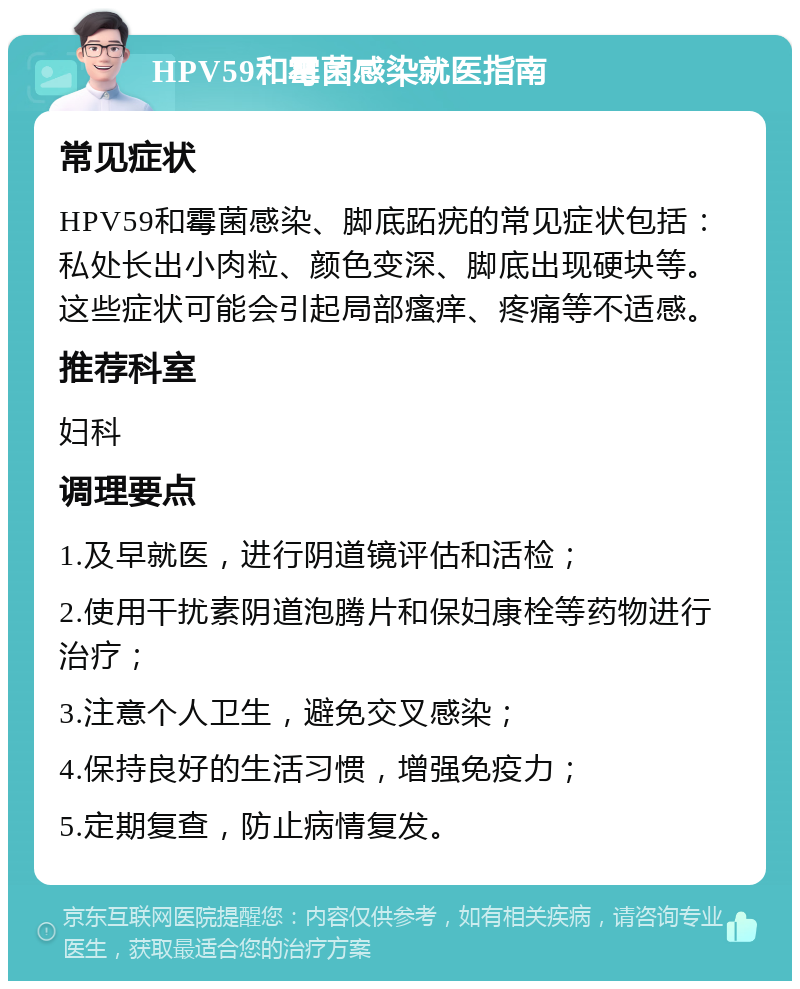 HPV59和霉菌感染就医指南 常见症状 HPV59和霉菌感染、脚底跖疣的常见症状包括：私处长出小肉粒、颜色变深、脚底出现硬块等。这些症状可能会引起局部瘙痒、疼痛等不适感。 推荐科室 妇科 调理要点 1.及早就医，进行阴道镜评估和活检； 2.使用干扰素阴道泡腾片和保妇康栓等药物进行治疗； 3.注意个人卫生，避免交叉感染； 4.保持良好的生活习惯，增强免疫力； 5.定期复查，防止病情复发。