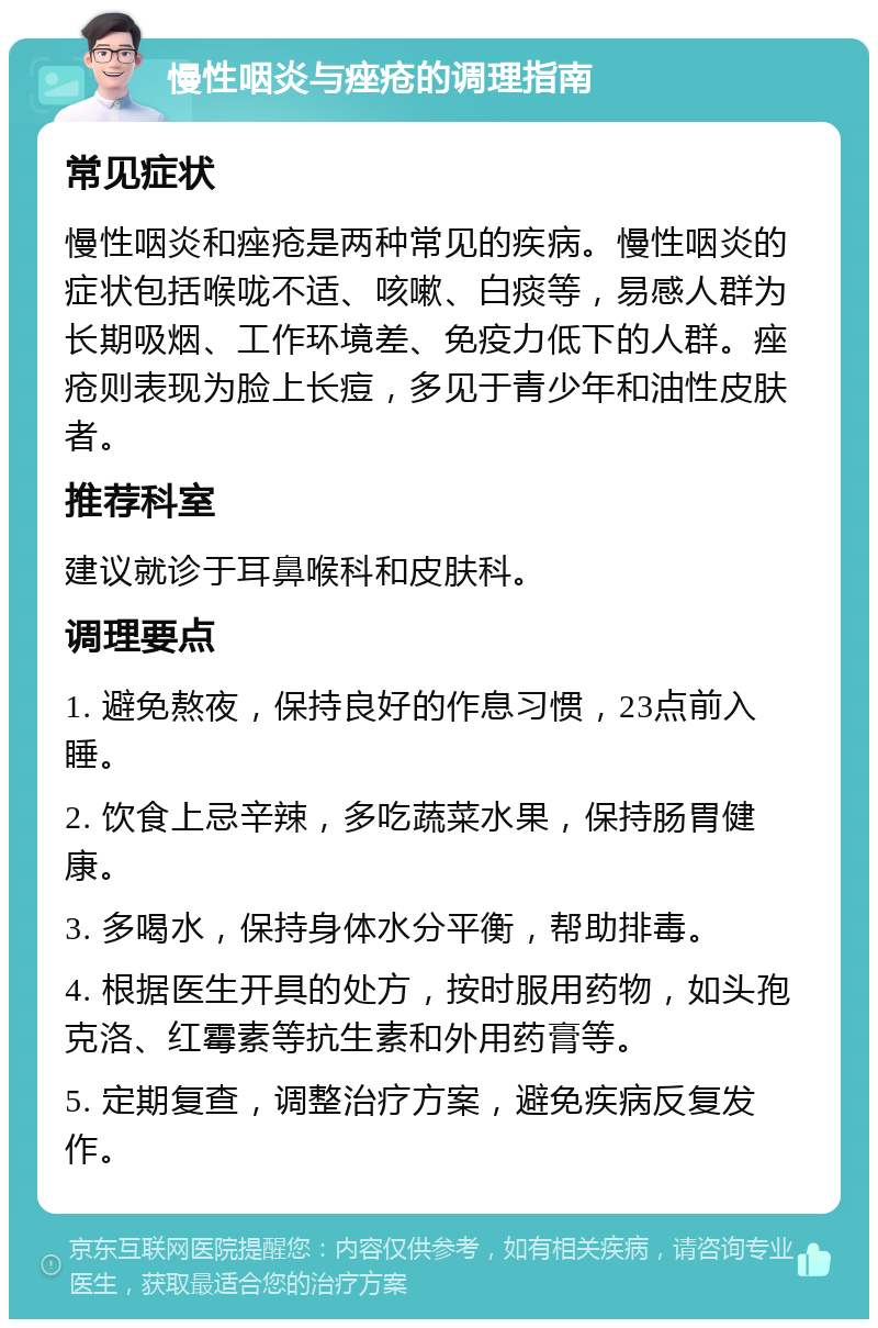 慢性咽炎与痤疮的调理指南 常见症状 慢性咽炎和痤疮是两种常见的疾病。慢性咽炎的症状包括喉咙不适、咳嗽、白痰等，易感人群为长期吸烟、工作环境差、免疫力低下的人群。痤疮则表现为脸上长痘，多见于青少年和油性皮肤者。 推荐科室 建议就诊于耳鼻喉科和皮肤科。 调理要点 1. 避免熬夜，保持良好的作息习惯，23点前入睡。 2. 饮食上忌辛辣，多吃蔬菜水果，保持肠胃健康。 3. 多喝水，保持身体水分平衡，帮助排毒。 4. 根据医生开具的处方，按时服用药物，如头孢克洛、红霉素等抗生素和外用药膏等。 5. 定期复查，调整治疗方案，避免疾病反复发作。