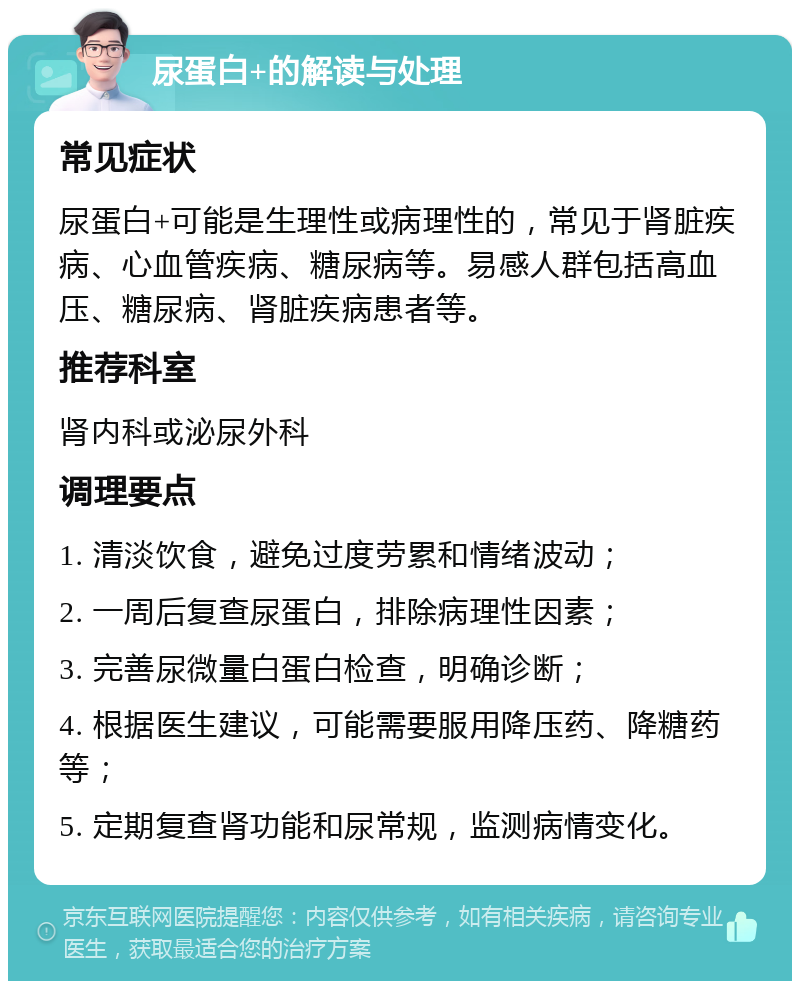 尿蛋白+的解读与处理 常见症状 尿蛋白+可能是生理性或病理性的，常见于肾脏疾病、心血管疾病、糖尿病等。易感人群包括高血压、糖尿病、肾脏疾病患者等。 推荐科室 肾内科或泌尿外科 调理要点 1. 清淡饮食，避免过度劳累和情绪波动； 2. 一周后复查尿蛋白，排除病理性因素； 3. 完善尿微量白蛋白检查，明确诊断； 4. 根据医生建议，可能需要服用降压药、降糖药等； 5. 定期复查肾功能和尿常规，监测病情变化。