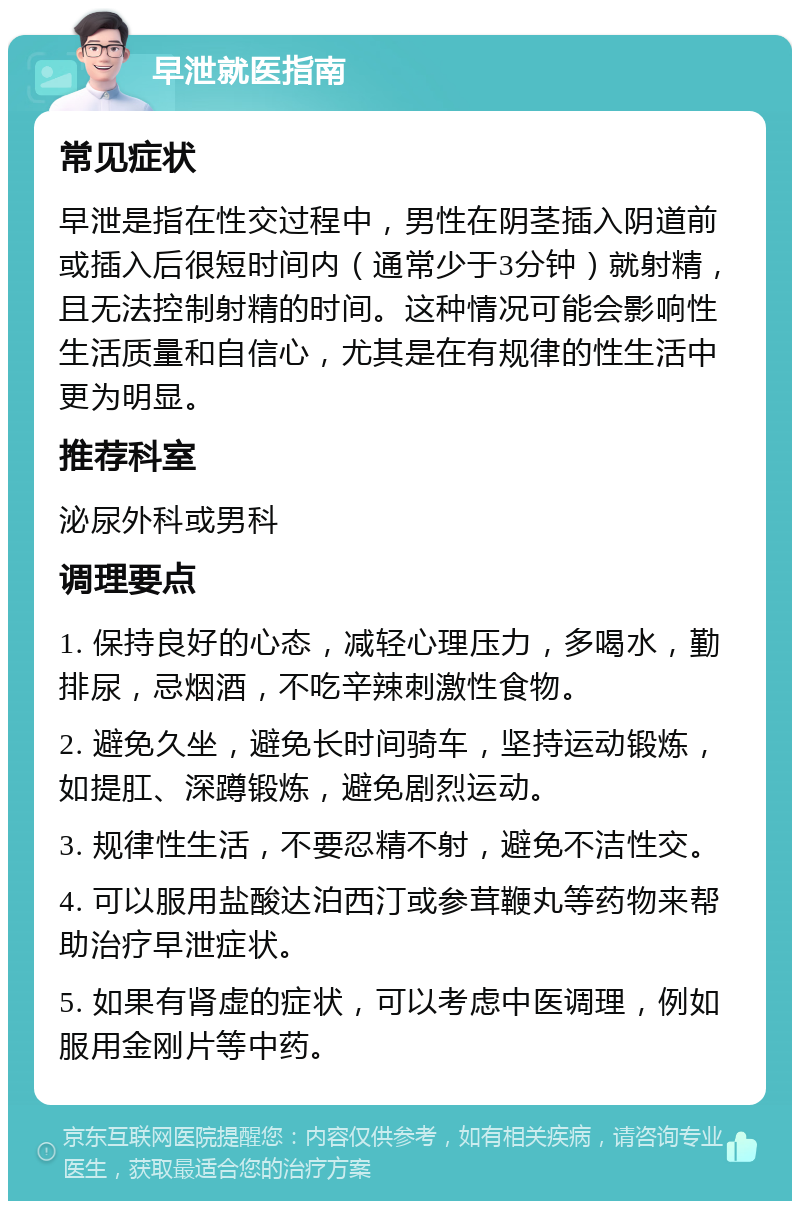 早泄就医指南 常见症状 早泄是指在性交过程中，男性在阴茎插入阴道前或插入后很短时间内（通常少于3分钟）就射精，且无法控制射精的时间。这种情况可能会影响性生活质量和自信心，尤其是在有规律的性生活中更为明显。 推荐科室 泌尿外科或男科 调理要点 1. 保持良好的心态，减轻心理压力，多喝水，勤排尿，忌烟酒，不吃辛辣刺激性食物。 2. 避免久坐，避免长时间骑车，坚持运动锻炼，如提肛、深蹲锻炼，避免剧烈运动。 3. 规律性生活，不要忍精不射，避免不洁性交。 4. 可以服用盐酸达泊西汀或参茸鞭丸等药物来帮助治疗早泄症状。 5. 如果有肾虚的症状，可以考虑中医调理，例如服用金刚片等中药。