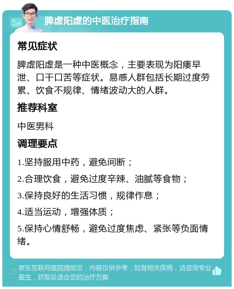 脾虚阳虚的中医治疗指南 常见症状 脾虚阳虚是一种中医概念，主要表现为阳痿早泄、口干口苦等症状。易感人群包括长期过度劳累、饮食不规律、情绪波动大的人群。 推荐科室 中医男科 调理要点 1.坚持服用中药，避免间断； 2.合理饮食，避免过度辛辣、油腻等食物； 3.保持良好的生活习惯，规律作息； 4.适当运动，增强体质； 5.保持心情舒畅，避免过度焦虑、紧张等负面情绪。