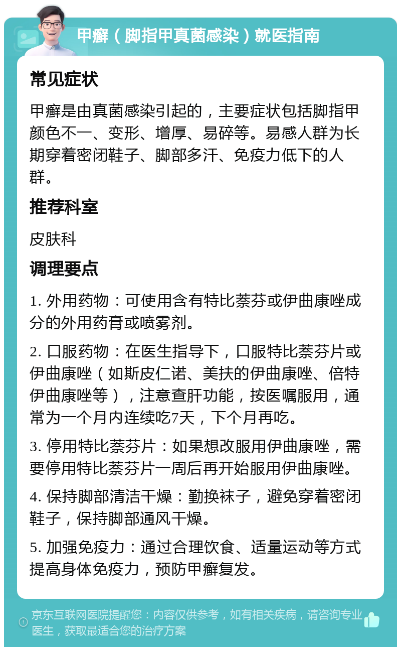 甲癣（脚指甲真菌感染）就医指南 常见症状 甲癣是由真菌感染引起的，主要症状包括脚指甲颜色不一、变形、增厚、易碎等。易感人群为长期穿着密闭鞋子、脚部多汗、免疫力低下的人群。 推荐科室 皮肤科 调理要点 1. 外用药物：可使用含有特比萘芬或伊曲康唑成分的外用药膏或喷雾剂。 2. 口服药物：在医生指导下，口服特比萘芬片或伊曲康唑（如斯皮仁诺、美扶的伊曲康唑、倍特伊曲康唑等），注意查肝功能，按医嘱服用，通常为一个月内连续吃7天，下个月再吃。 3. 停用特比萘芬片：如果想改服用伊曲康唑，需要停用特比萘芬片一周后再开始服用伊曲康唑。 4. 保持脚部清洁干燥：勤换袜子，避免穿着密闭鞋子，保持脚部通风干燥。 5. 加强免疫力：通过合理饮食、适量运动等方式提高身体免疫力，预防甲癣复发。