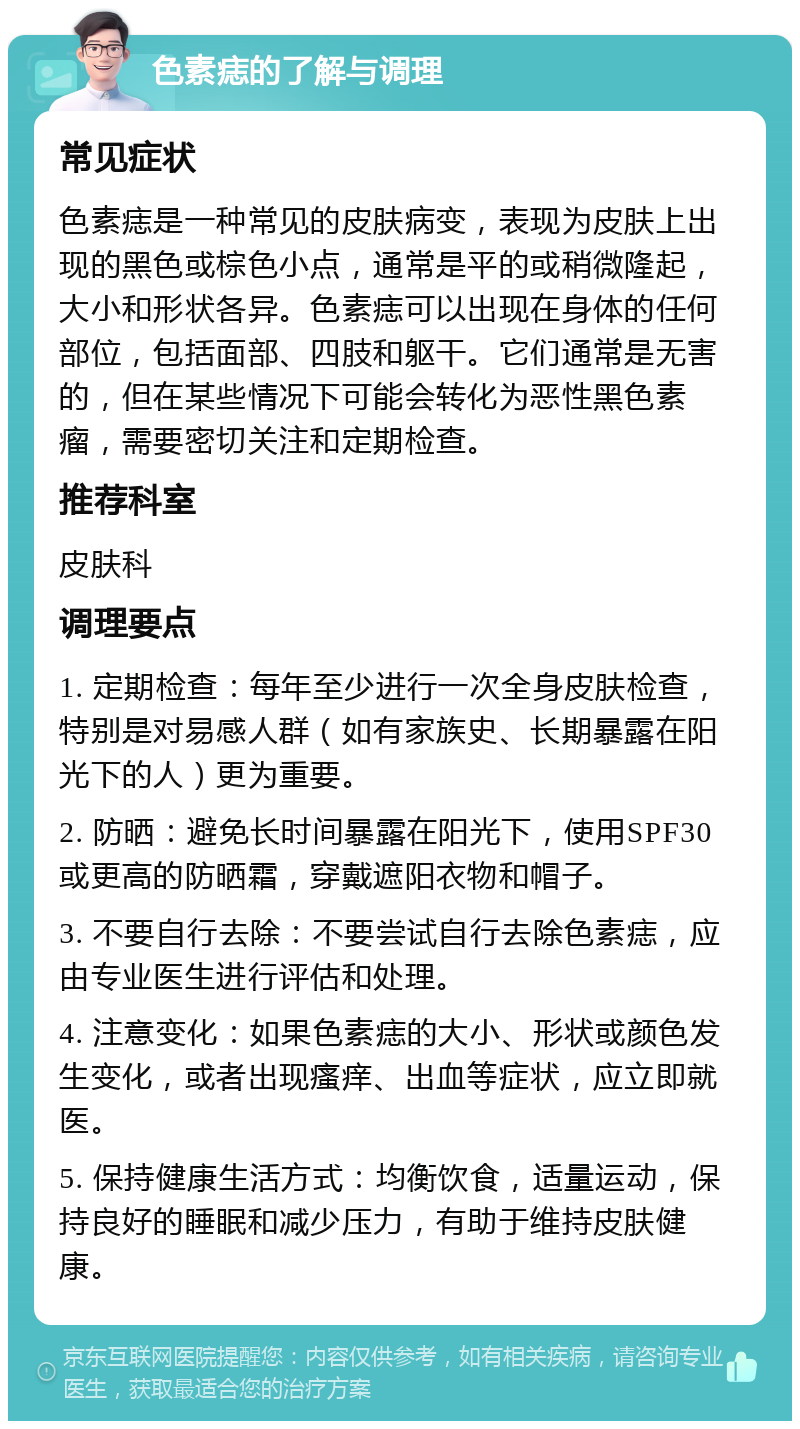 色素痣的了解与调理 常见症状 色素痣是一种常见的皮肤病变，表现为皮肤上出现的黑色或棕色小点，通常是平的或稍微隆起，大小和形状各异。色素痣可以出现在身体的任何部位，包括面部、四肢和躯干。它们通常是无害的，但在某些情况下可能会转化为恶性黑色素瘤，需要密切关注和定期检查。 推荐科室 皮肤科 调理要点 1. 定期检查：每年至少进行一次全身皮肤检查，特别是对易感人群（如有家族史、长期暴露在阳光下的人）更为重要。 2. 防晒：避免长时间暴露在阳光下，使用SPF30或更高的防晒霜，穿戴遮阳衣物和帽子。 3. 不要自行去除：不要尝试自行去除色素痣，应由专业医生进行评估和处理。 4. 注意变化：如果色素痣的大小、形状或颜色发生变化，或者出现瘙痒、出血等症状，应立即就医。 5. 保持健康生活方式：均衡饮食，适量运动，保持良好的睡眠和减少压力，有助于维持皮肤健康。