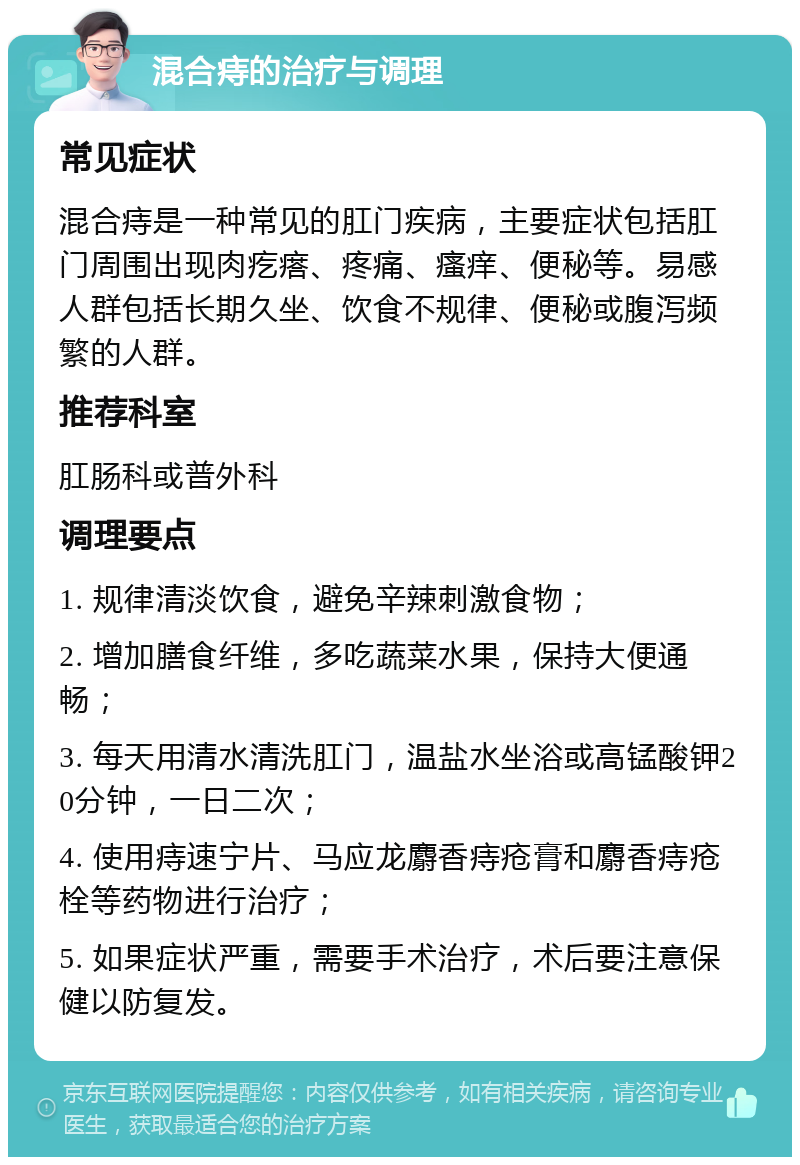 混合痔的治疗与调理 常见症状 混合痔是一种常见的肛门疾病，主要症状包括肛门周围出现肉疙瘩、疼痛、瘙痒、便秘等。易感人群包括长期久坐、饮食不规律、便秘或腹泻频繁的人群。 推荐科室 肛肠科或普外科 调理要点 1. 规律清淡饮食，避免辛辣刺激食物； 2. 增加膳食纤维，多吃蔬菜水果，保持大便通畅； 3. 每天用清水清洗肛门，温盐水坐浴或高锰酸钾20分钟，一日二次； 4. 使用痔速宁片、马应龙麝香痔疮膏和麝香痔疮栓等药物进行治疗； 5. 如果症状严重，需要手术治疗，术后要注意保健以防复发。