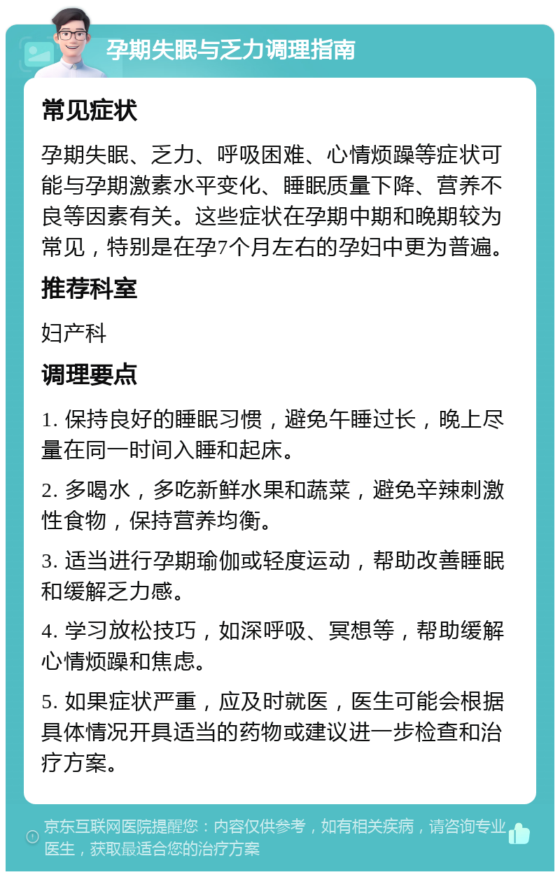 孕期失眠与乏力调理指南 常见症状 孕期失眠、乏力、呼吸困难、心情烦躁等症状可能与孕期激素水平变化、睡眠质量下降、营养不良等因素有关。这些症状在孕期中期和晚期较为常见，特别是在孕7个月左右的孕妇中更为普遍。 推荐科室 妇产科 调理要点 1. 保持良好的睡眠习惯，避免午睡过长，晚上尽量在同一时间入睡和起床。 2. 多喝水，多吃新鲜水果和蔬菜，避免辛辣刺激性食物，保持营养均衡。 3. 适当进行孕期瑜伽或轻度运动，帮助改善睡眠和缓解乏力感。 4. 学习放松技巧，如深呼吸、冥想等，帮助缓解心情烦躁和焦虑。 5. 如果症状严重，应及时就医，医生可能会根据具体情况开具适当的药物或建议进一步检查和治疗方案。