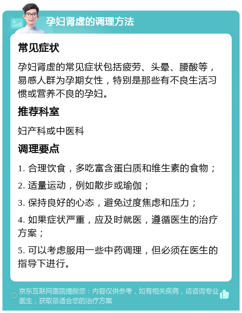 孕妇肾虚的调理方法 常见症状 孕妇肾虚的常见症状包括疲劳、头晕、腰酸等，易感人群为孕期女性，特别是那些有不良生活习惯或营养不良的孕妇。 推荐科室 妇产科或中医科 调理要点 1. 合理饮食，多吃富含蛋白质和维生素的食物； 2. 适量运动，例如散步或瑜伽； 3. 保持良好的心态，避免过度焦虑和压力； 4. 如果症状严重，应及时就医，遵循医生的治疗方案； 5. 可以考虑服用一些中药调理，但必须在医生的指导下进行。