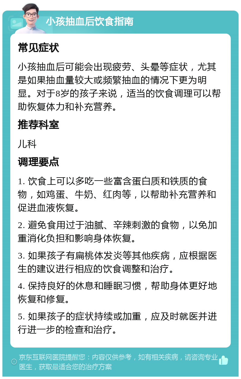 小孩抽血后饮食指南 常见症状 小孩抽血后可能会出现疲劳、头晕等症状，尤其是如果抽血量较大或频繁抽血的情况下更为明显。对于8岁的孩子来说，适当的饮食调理可以帮助恢复体力和补充营养。 推荐科室 儿科 调理要点 1. 饮食上可以多吃一些富含蛋白质和铁质的食物，如鸡蛋、牛奶、红肉等，以帮助补充营养和促进血液恢复。 2. 避免食用过于油腻、辛辣刺激的食物，以免加重消化负担和影响身体恢复。 3. 如果孩子有扁桃体发炎等其他疾病，应根据医生的建议进行相应的饮食调整和治疗。 4. 保持良好的休息和睡眠习惯，帮助身体更好地恢复和修复。 5. 如果孩子的症状持续或加重，应及时就医并进行进一步的检查和治疗。