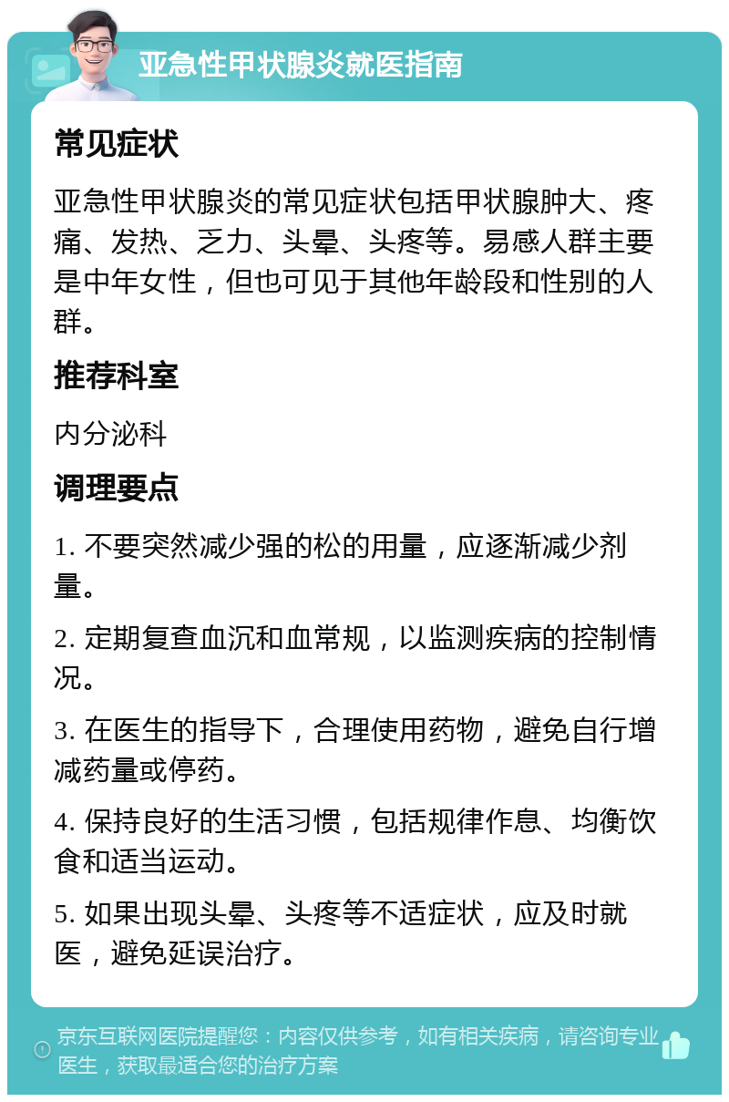 亚急性甲状腺炎就医指南 常见症状 亚急性甲状腺炎的常见症状包括甲状腺肿大、疼痛、发热、乏力、头晕、头疼等。易感人群主要是中年女性，但也可见于其他年龄段和性别的人群。 推荐科室 内分泌科 调理要点 1. 不要突然减少强的松的用量，应逐渐减少剂量。 2. 定期复查血沉和血常规，以监测疾病的控制情况。 3. 在医生的指导下，合理使用药物，避免自行增减药量或停药。 4. 保持良好的生活习惯，包括规律作息、均衡饮食和适当运动。 5. 如果出现头晕、头疼等不适症状，应及时就医，避免延误治疗。