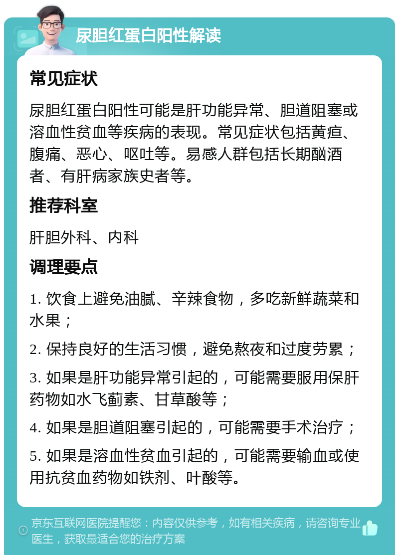 尿胆红蛋白阳性解读 常见症状 尿胆红蛋白阳性可能是肝功能异常、胆道阻塞或溶血性贫血等疾病的表现。常见症状包括黄疸、腹痛、恶心、呕吐等。易感人群包括长期酗酒者、有肝病家族史者等。 推荐科室 肝胆外科、内科 调理要点 1. 饮食上避免油腻、辛辣食物，多吃新鲜蔬菜和水果； 2. 保持良好的生活习惯，避免熬夜和过度劳累； 3. 如果是肝功能异常引起的，可能需要服用保肝药物如水飞蓟素、甘草酸等； 4. 如果是胆道阻塞引起的，可能需要手术治疗； 5. 如果是溶血性贫血引起的，可能需要输血或使用抗贫血药物如铁剂、叶酸等。