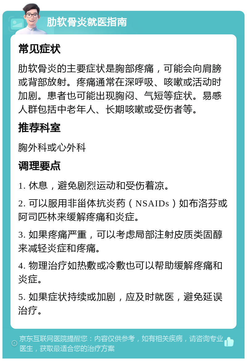 肋软骨炎就医指南 常见症状 肋软骨炎的主要症状是胸部疼痛，可能会向肩膀或背部放射。疼痛通常在深呼吸、咳嗽或活动时加剧。患者也可能出现胸闷、气短等症状。易感人群包括中老年人、长期咳嗽或受伤者等。 推荐科室 胸外科或心外科 调理要点 1. 休息，避免剧烈运动和受伤着凉。 2. 可以服用非甾体抗炎药（NSAIDs）如布洛芬或阿司匹林来缓解疼痛和炎症。 3. 如果疼痛严重，可以考虑局部注射皮质类固醇来减轻炎症和疼痛。 4. 物理治疗如热敷或冷敷也可以帮助缓解疼痛和炎症。 5. 如果症状持续或加剧，应及时就医，避免延误治疗。