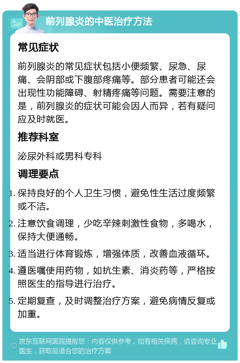 前列腺炎的中医治疗方法 常见症状 前列腺炎的常见症状包括小便频繁、尿急、尿痛、会阴部或下腹部疼痛等。部分患者可能还会出现性功能障碍、射精疼痛等问题。需要注意的是，前列腺炎的症状可能会因人而异，若有疑问应及时就医。 推荐科室 泌尿外科或男科专科 调理要点 保持良好的个人卫生习惯，避免性生活过度频繁或不洁。 注意饮食调理，少吃辛辣刺激性食物，多喝水，保持大便通畅。 适当进行体育锻炼，增强体质，改善血液循环。 遵医嘱使用药物，如抗生素、消炎药等，严格按照医生的指导进行治疗。 定期复查，及时调整治疗方案，避免病情反复或加重。