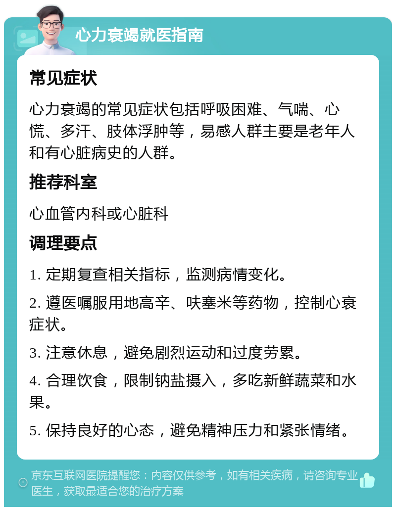 心力衰竭就医指南 常见症状 心力衰竭的常见症状包括呼吸困难、气喘、心慌、多汗、肢体浮肿等，易感人群主要是老年人和有心脏病史的人群。 推荐科室 心血管内科或心脏科 调理要点 1. 定期复查相关指标，监测病情变化。 2. 遵医嘱服用地高辛、呋塞米等药物，控制心衰症状。 3. 注意休息，避免剧烈运动和过度劳累。 4. 合理饮食，限制钠盐摄入，多吃新鲜蔬菜和水果。 5. 保持良好的心态，避免精神压力和紧张情绪。