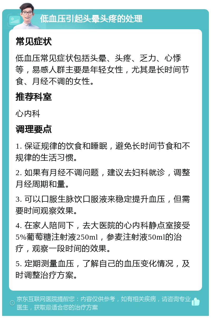 低血压引起头晕头疼的处理 常见症状 低血压常见症状包括头晕、头疼、乏力、心悸等，易感人群主要是年轻女性，尤其是长时间节食、月经不调的女性。 推荐科室 心内科 调理要点 1. 保证规律的饮食和睡眠，避免长时间节食和不规律的生活习惯。 2. 如果有月经不调问题，建议去妇科就诊，调整月经周期和量。 3. 可以口服生脉饮口服液来稳定提升血压，但需要时间观察效果。 4. 在家人陪同下，去大医院的心内科静点室接受5%葡萄糖注射液250ml，参麦注射液50ml的治疗，观察一段时间的效果。 5. 定期测量血压，了解自己的血压变化情况，及时调整治疗方案。