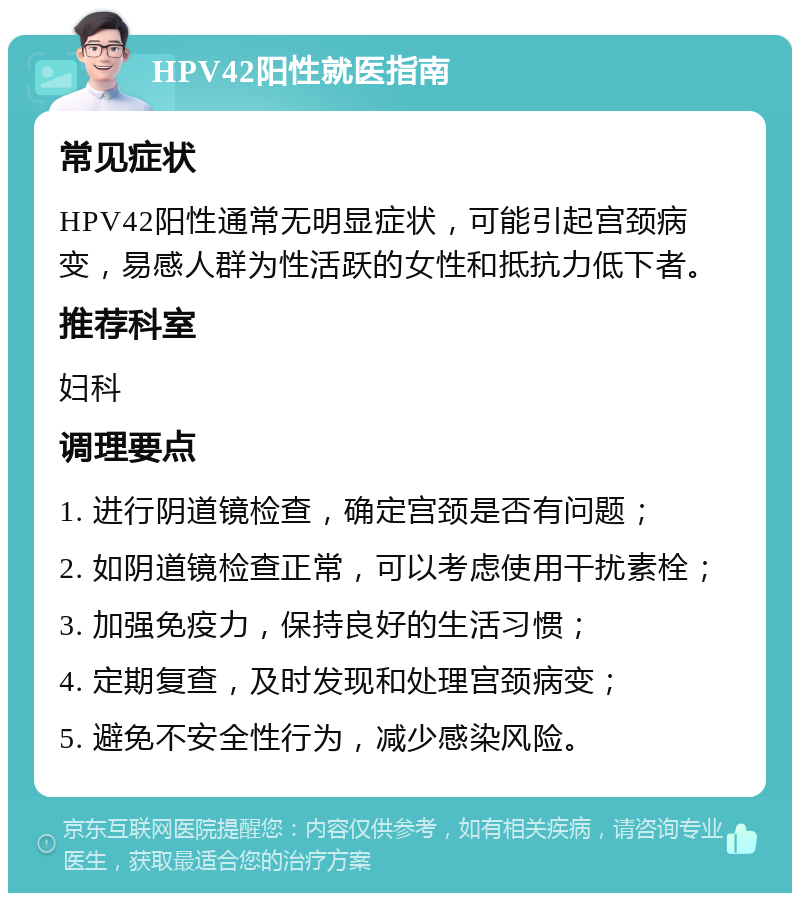 HPV42阳性就医指南 常见症状 HPV42阳性通常无明显症状，可能引起宫颈病变，易感人群为性活跃的女性和抵抗力低下者。 推荐科室 妇科 调理要点 1. 进行阴道镜检查，确定宫颈是否有问题； 2. 如阴道镜检查正常，可以考虑使用干扰素栓； 3. 加强免疫力，保持良好的生活习惯； 4. 定期复查，及时发现和处理宫颈病变； 5. 避免不安全性行为，减少感染风险。