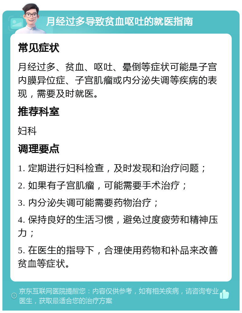 月经过多导致贫血呕吐的就医指南 常见症状 月经过多、贫血、呕吐、晕倒等症状可能是子宫内膜异位症、子宫肌瘤或内分泌失调等疾病的表现，需要及时就医。 推荐科室 妇科 调理要点 1. 定期进行妇科检查，及时发现和治疗问题； 2. 如果有子宫肌瘤，可能需要手术治疗； 3. 内分泌失调可能需要药物治疗； 4. 保持良好的生活习惯，避免过度疲劳和精神压力； 5. 在医生的指导下，合理使用药物和补品来改善贫血等症状。