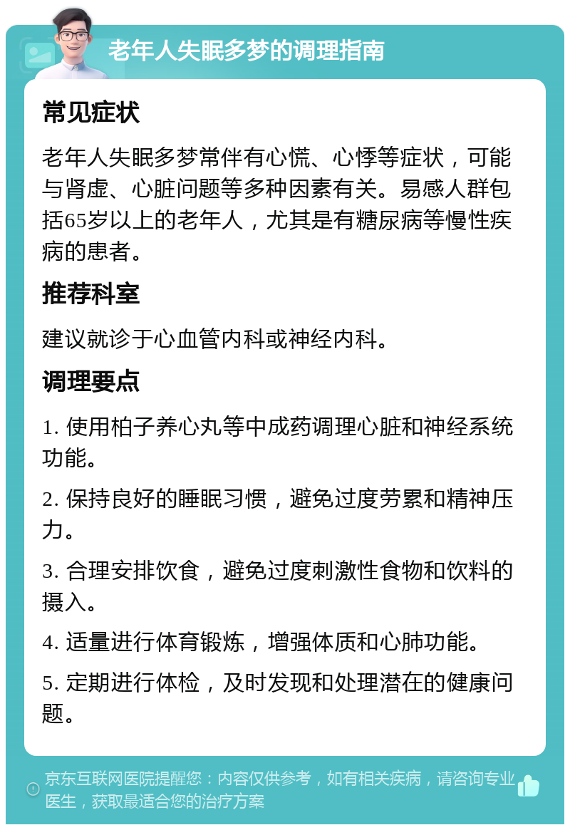 老年人失眠多梦的调理指南 常见症状 老年人失眠多梦常伴有心慌、心悸等症状，可能与肾虚、心脏问题等多种因素有关。易感人群包括65岁以上的老年人，尤其是有糖尿病等慢性疾病的患者。 推荐科室 建议就诊于心血管内科或神经内科。 调理要点 1. 使用柏子养心丸等中成药调理心脏和神经系统功能。 2. 保持良好的睡眠习惯，避免过度劳累和精神压力。 3. 合理安排饮食，避免过度刺激性食物和饮料的摄入。 4. 适量进行体育锻炼，增强体质和心肺功能。 5. 定期进行体检，及时发现和处理潜在的健康问题。