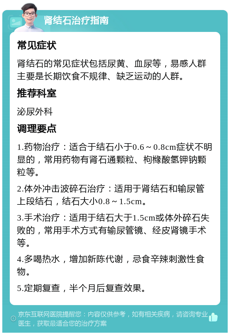 肾结石治疗指南 常见症状 肾结石的常见症状包括尿黄、血尿等，易感人群主要是长期饮食不规律、缺乏运动的人群。 推荐科室 泌尿外科 调理要点 1.药物治疗：适合于结石小于0.6～0.8cm症状不明显的，常用药物有肾石通颗粒、枸橼酸氢钾钠颗粒等。 2.体外冲击波碎石治疗：适用于肾结石和输尿管上段结石，结石大小0.8～1.5cm。 3.手术治疗：适用于结石大于1.5cm或体外碎石失败的，常用手术方式有输尿管镜、经皮肾镜手术等。 4.多喝热水，增加新陈代谢，忌食辛辣刺激性食物。 5.定期复查，半个月后复查效果。