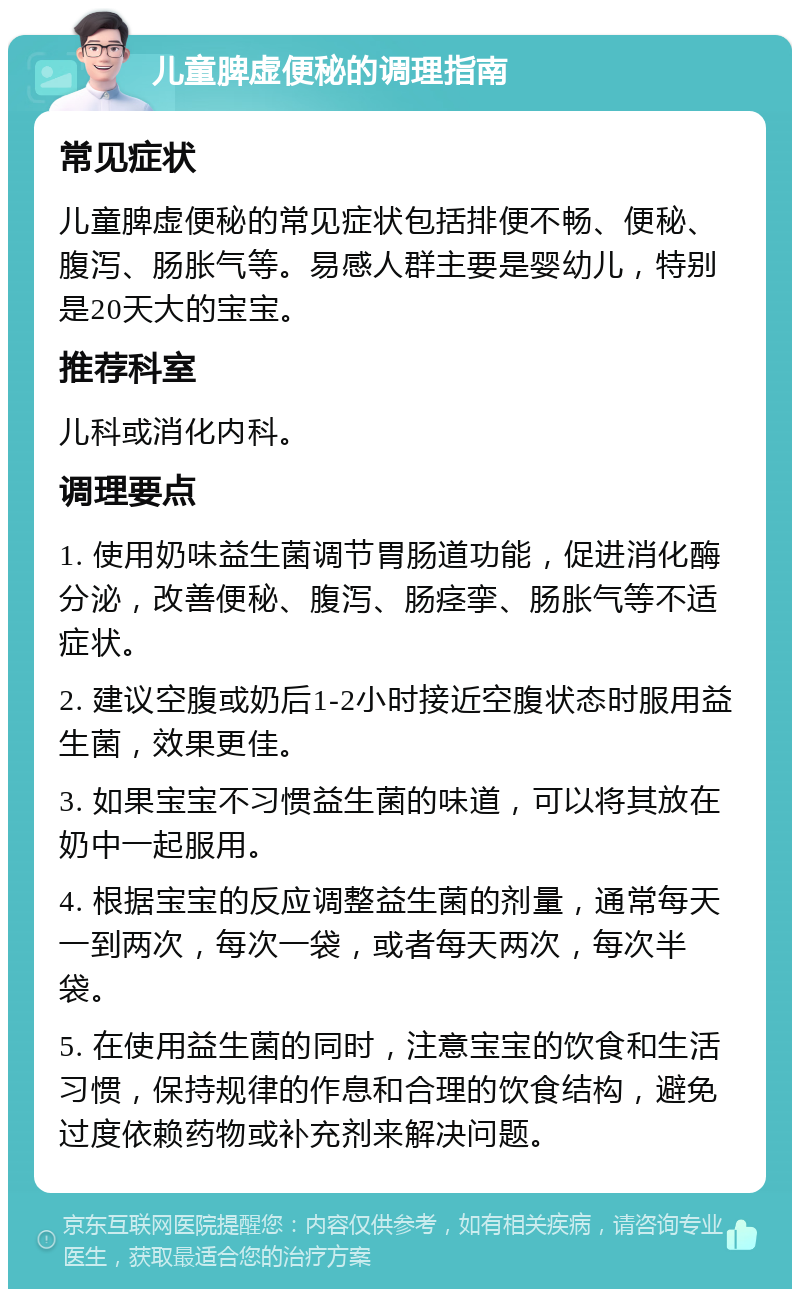 儿童脾虚便秘的调理指南 常见症状 儿童脾虚便秘的常见症状包括排便不畅、便秘、腹泻、肠胀气等。易感人群主要是婴幼儿，特别是20天大的宝宝。 推荐科室 儿科或消化内科。 调理要点 1. 使用奶味益生菌调节胃肠道功能，促进消化酶分泌，改善便秘、腹泻、肠痉挛、肠胀气等不适症状。 2. 建议空腹或奶后1-2小时接近空腹状态时服用益生菌，效果更佳。 3. 如果宝宝不习惯益生菌的味道，可以将其放在奶中一起服用。 4. 根据宝宝的反应调整益生菌的剂量，通常每天一到两次，每次一袋，或者每天两次，每次半袋。 5. 在使用益生菌的同时，注意宝宝的饮食和生活习惯，保持规律的作息和合理的饮食结构，避免过度依赖药物或补充剂来解决问题。