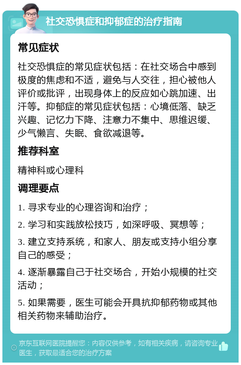 社交恐惧症和抑郁症的治疗指南 常见症状 社交恐惧症的常见症状包括：在社交场合中感到极度的焦虑和不适，避免与人交往，担心被他人评价或批评，出现身体上的反应如心跳加速、出汗等。抑郁症的常见症状包括：心境低落、缺乏兴趣、记忆力下降、注意力不集中、思维迟缓、少气懒言、失眠、食欲减退等。 推荐科室 精神科或心理科 调理要点 1. 寻求专业的心理咨询和治疗； 2. 学习和实践放松技巧，如深呼吸、冥想等； 3. 建立支持系统，和家人、朋友或支持小组分享自己的感受； 4. 逐渐暴露自己于社交场合，开始小规模的社交活动； 5. 如果需要，医生可能会开具抗抑郁药物或其他相关药物来辅助治疗。