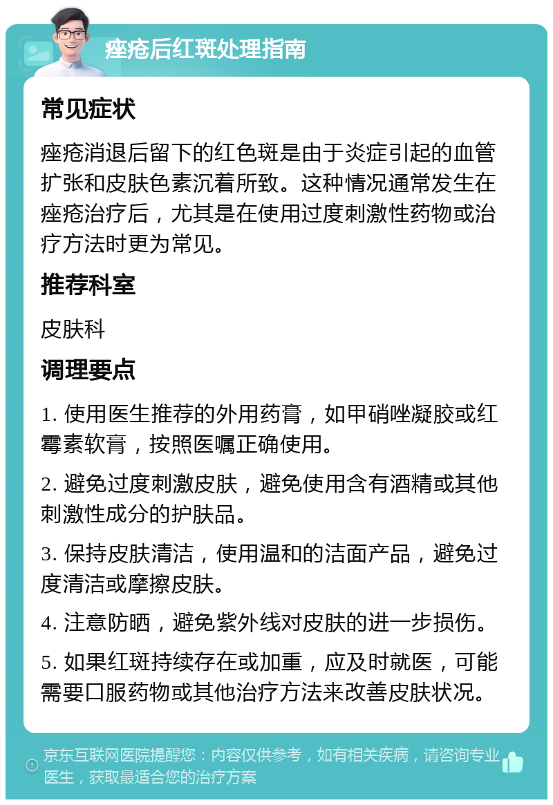 痤疮后红斑处理指南 常见症状 痤疮消退后留下的红色斑是由于炎症引起的血管扩张和皮肤色素沉着所致。这种情况通常发生在痤疮治疗后，尤其是在使用过度刺激性药物或治疗方法时更为常见。 推荐科室 皮肤科 调理要点 1. 使用医生推荐的外用药膏，如甲硝唑凝胶或红霉素软膏，按照医嘱正确使用。 2. 避免过度刺激皮肤，避免使用含有酒精或其他刺激性成分的护肤品。 3. 保持皮肤清洁，使用温和的洁面产品，避免过度清洁或摩擦皮肤。 4. 注意防晒，避免紫外线对皮肤的进一步损伤。 5. 如果红斑持续存在或加重，应及时就医，可能需要口服药物或其他治疗方法来改善皮肤状况。