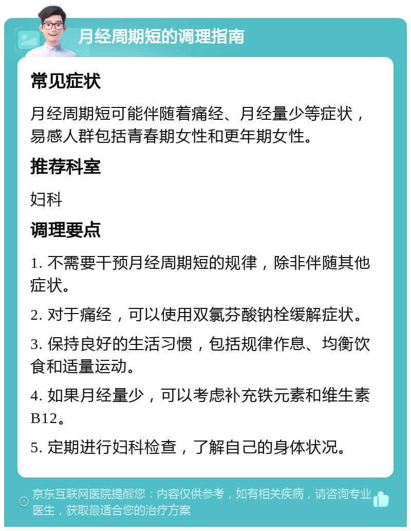 月经周期短的调理指南 常见症状 月经周期短可能伴随着痛经、月经量少等症状，易感人群包括青春期女性和更年期女性。 推荐科室 妇科 调理要点 1. 不需要干预月经周期短的规律，除非伴随其他症状。 2. 对于痛经，可以使用双氯芬酸钠栓缓解症状。 3. 保持良好的生活习惯，包括规律作息、均衡饮食和适量运动。 4. 如果月经量少，可以考虑补充铁元素和维生素B12。 5. 定期进行妇科检查，了解自己的身体状况。