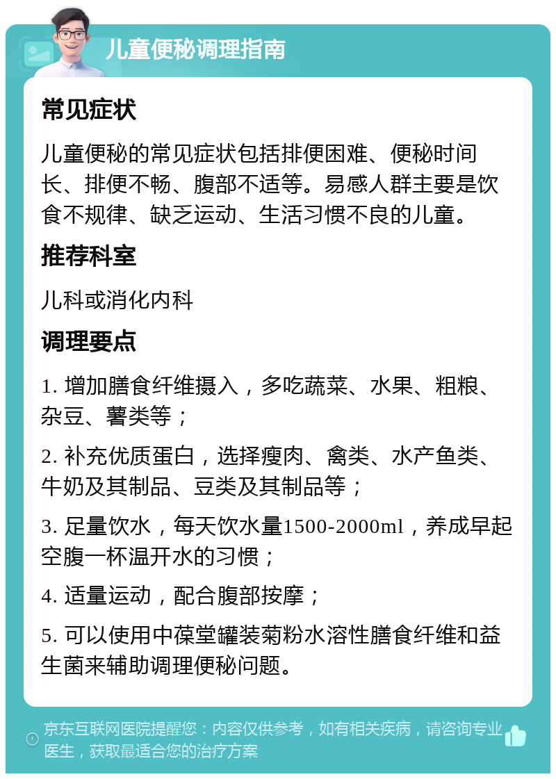 儿童便秘调理指南 常见症状 儿童便秘的常见症状包括排便困难、便秘时间长、排便不畅、腹部不适等。易感人群主要是饮食不规律、缺乏运动、生活习惯不良的儿童。 推荐科室 儿科或消化内科 调理要点 1. 增加膳食纤维摄入，多吃蔬菜、水果、粗粮、杂豆、薯类等； 2. 补充优质蛋白，选择瘦肉、禽类、水产鱼类、牛奶及其制品、豆类及其制品等； 3. 足量饮水，每天饮水量1500-2000ml，养成早起空腹一杯温开水的习惯； 4. 适量运动，配合腹部按摩； 5. 可以使用中葆堂罐装菊粉水溶性膳食纤维和益生菌来辅助调理便秘问题。