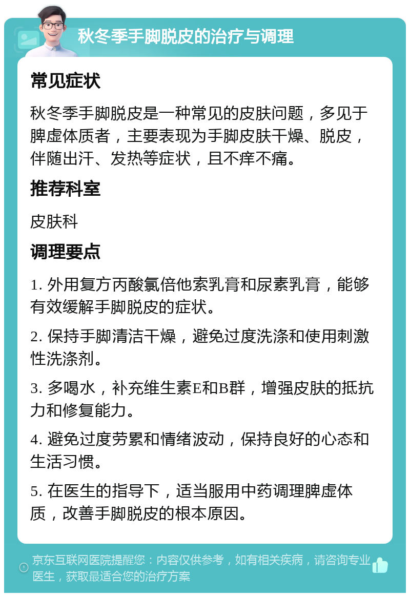 秋冬季手脚脱皮的治疗与调理 常见症状 秋冬季手脚脱皮是一种常见的皮肤问题，多见于脾虚体质者，主要表现为手脚皮肤干燥、脱皮，伴随出汗、发热等症状，且不痒不痛。 推荐科室 皮肤科 调理要点 1. 外用复方丙酸氯倍他索乳膏和尿素乳膏，能够有效缓解手脚脱皮的症状。 2. 保持手脚清洁干燥，避免过度洗涤和使用刺激性洗涤剂。 3. 多喝水，补充维生素E和B群，增强皮肤的抵抗力和修复能力。 4. 避免过度劳累和情绪波动，保持良好的心态和生活习惯。 5. 在医生的指导下，适当服用中药调理脾虚体质，改善手脚脱皮的根本原因。